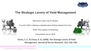 The Strategic Levers of Yield Management
Discussion Leader: Jon W. Hensley
Executive Ph.D. in Business Administration, Florida Atlantic University
MAR 7936: Seminar in Marketing
Cheryl Burke Jarvis, Ph.D.
Kimes, S. E., & Chase, R. B. (1998). The Strategic Levers of Yield
Management. Journal of Service Research, 1(2), 156–166.
 