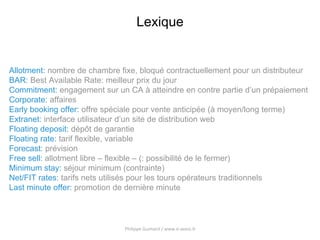 Philippe Guimard / www.e-axess.fr 13
Lexique
Allotment: nombre de chambre fixe, bloqué contractuellement pour un distributeur
BAR: Best Available Rate: meilleur prix du jour
Commitment: engagement sur un CA à atteindre en contre partie d’un prépaiement
Corporate: affaires
Early booking offer: offre spéciale pour vente anticipée (à moyen/long terme)
Extranet: interface utilisateur d’un site de distribution web
Floating deposit: dépôt de garantie
Floating rate: tarif flexible, variable
Forecast: prévision
Free sell: allotment libre – flexible – (: possibilité de le fermer)
Minimum stay: séjour minimum (contrainte)
Net/FIT rates: tarifs nets utilisés pour les tours opérateurs traditionnels
Last minute offer: promotion de dernière minute
 