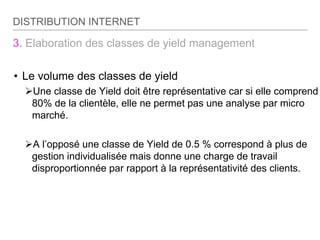 3. Elaboration des classes de yield management
• Le volume des classes de yield
Une classe de Yield doit être représentative car si elle comprend
80% de la clientèle, elle ne permet pas une analyse par micro
marché.
A l’opposé une classe de Yield de 0.5 % correspond à plus de
gestion individualisée mais donne une charge de travail
disproportionnée par rapport à la représentativité des clients.
DISTRIBUTION INTERNET
 