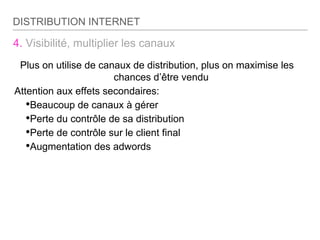 4. Visibilité, multiplier les canaux
Plus on utilise de canaux de distribution, plus on maximise les
chances d’être vendu
Attention aux effets secondaires:
•Beaucoup de canaux à gérer
•Perte du contrôle de sa distribution
•Perte de contrôle sur le client final
•Augmentation des adwords
DISTRIBUTION INTERNET
 