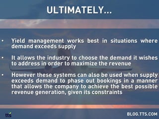 ULTIMATELY…
BLOG.TTS.COM
•  Yield management works best in situations where
demand exceeds supply
•  It allows the industry to choose the demand it wishes
to address in order to maximize the revenue
•  However these systems can also be used when supply
exceeds demand to phase out bookings in a manner
that allows the company to achieve the best possible
revenue generation, given its constraints
 