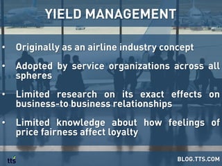 •  Originally as an airline industry concept
•  Adopted by service organizations across all
spheres
•  Limited research on its exact effects on
business-to business relationships
•  Limited knowledge about how feelings of
price fairness affect loyalty
YIELD MANAGEMENT
BLOG.TTS.COM
 