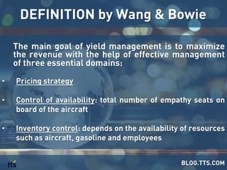 The main goal of yield management is to maximize
the revenue with the help of effective management
of three essential domains:
•  Pricing strategy
•  Control of availability: total number of empathy seats on
board of the aircraft
•  Inventory control: depends on the availability of resources
such as aircraft, gasoline and employees
DEFINITION by Wang & Bowie
BLOG.TTS.COM
 