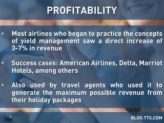 •  Most airlines who began to practice the concepts
of yield management saw a direct increase of
3-7% in revenue
•  Success cases: American Airlines, Delta, Marriot
Hotels, among others
•  Also used by travel agents who used it to
generate the maximum possible revenue from
their holiday packages
PROFITABILITY
BLOG.TTS.COM
 