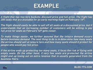 EXAMPLE
BLOG.TTS.COM
A flight that has two fare buckets: discount price and full price. The flight has
200 seats that are available for an early morning flight on February 16th.
The flight should easily be able to sell off all seats at a discounted price, but it
understands that an increasing number of customers will be willing to pay
full price for seats as February 16th gets closer.
To make things easier, we further assume that the leisure demand occurs
before business demand. The next thing to do is to determine how many seats
the airline should sell at leisure fare and how many seats should it protect for
people who would pay full price.
If the airline ends up protecting too many seats, it faces the risk of flying with
empty seats. On the other hand, if very few seats are protected the airline
might end up losing out on extra revenue that is usually generated from the
business fliers.
 