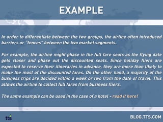 In order to differentiate between the two groups, the airline often introduced
barriers or “fences” between the two market segments.
For example, the airline might phase in the full fare seats as the flying date
gets closer and phase out the discounted seats. Since holiday fliers are
expected to reserve their itineraries in advance, they are more than likely to
make the most of the discounted fares. On the other hand, a majority of the
business trips are decided within a week or two from the date of travel. This
allows the airline to collect full fares from business fliers.
The same example can be used in the case of a hotel - read it here!
EXAMPLE
BLOG.TTS.COM
 