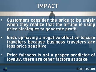 IMPACT
BLOG.TTS.COM
•  Customers consider the price to be unfair
when they realize that the airline is using
price strategies to generate profit
•  Ends up having a negative effect on leisure
travelers because business travelers are
less price sensitive
•  Price fairness is not a proper predictor of
loyalty, there are other factors at stake
 
