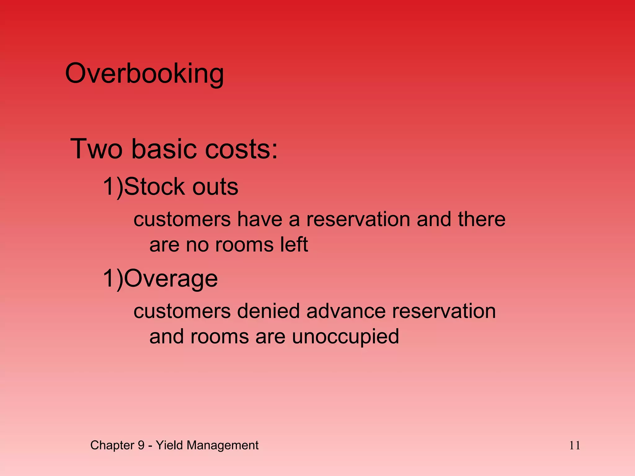 Overbooking
Two basic costs:
1)Stock outs
customers have a reservation and there
are no rooms left
1)Overage
customers denied advance reservation
and rooms are unoccupied
Chapter 9 - Yield Management 11
 