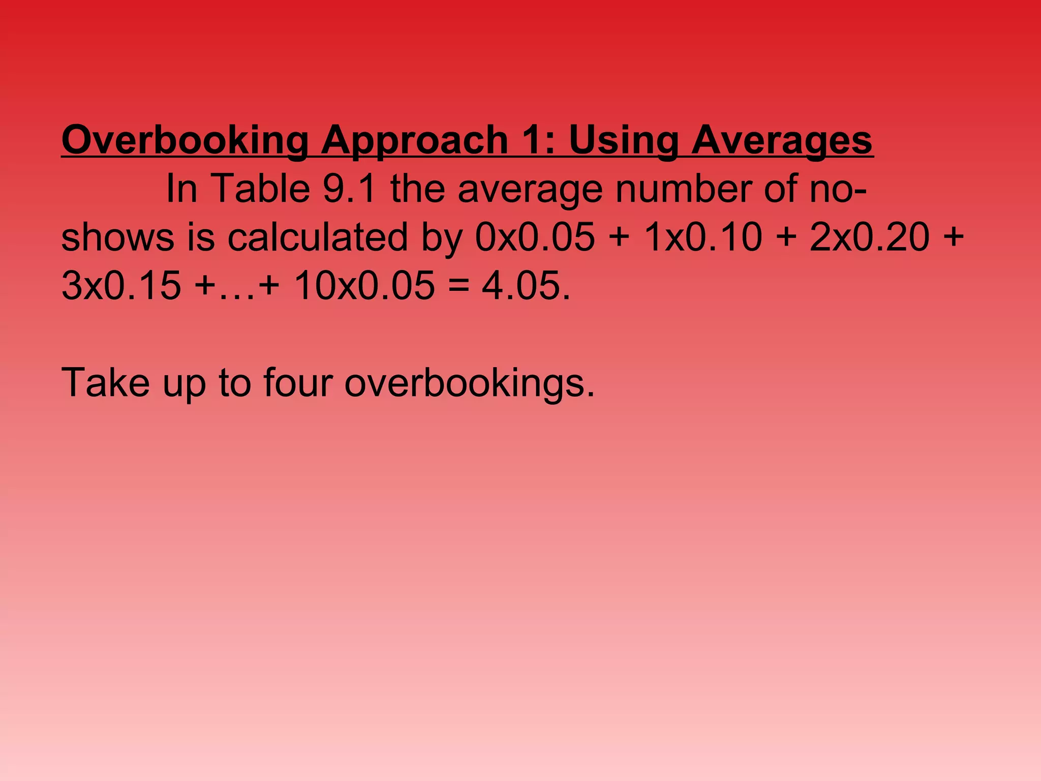 Overbooking Approach 1: Using Averages
In Table 9.1 the average number of no-
shows is calculated by 0x0.05 + 1x0.10 + 2x0.20 +
3x0.15 +…+ 10x0.05 = 4.05.
Take up to four overbookings.
 