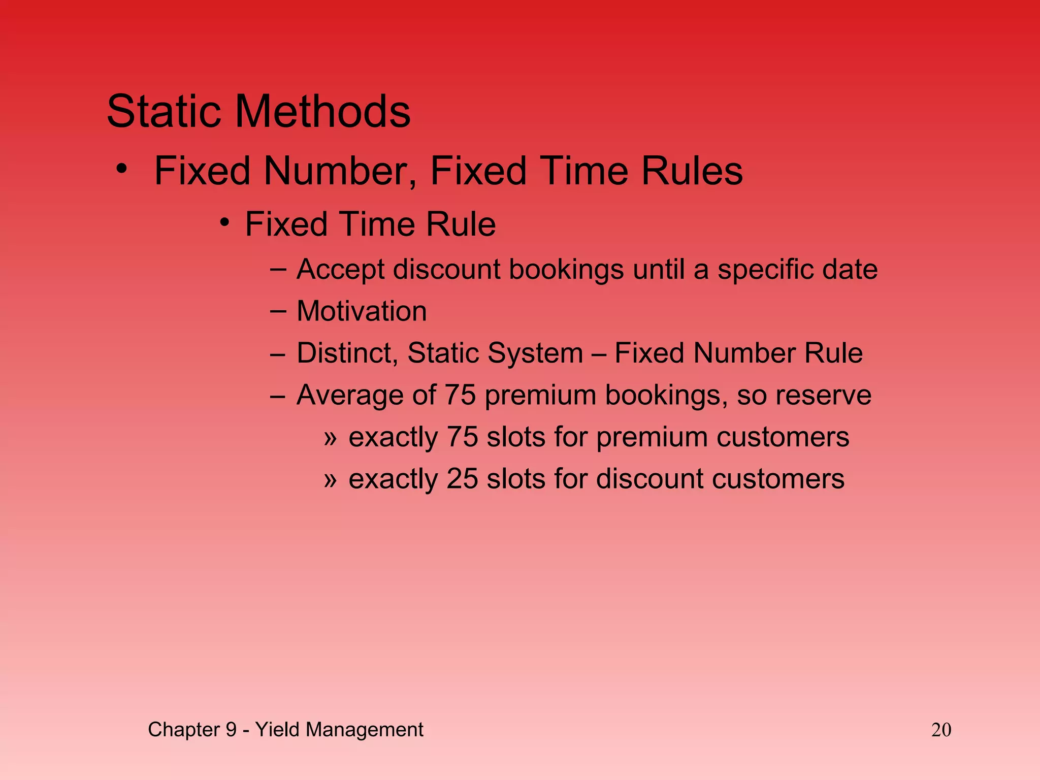 Static Methods
• Fixed Number, Fixed Time Rules
• Fixed Time Rule
– Accept discount bookings until a specific date
– Motivation
– Distinct, Static System – Fixed Number Rule
– Average of 75 premium bookings, so reserve
» exactly 75 slots for premium customers
» exactly 25 slots for discount customers
Chapter 9 - Yield Management 20
 