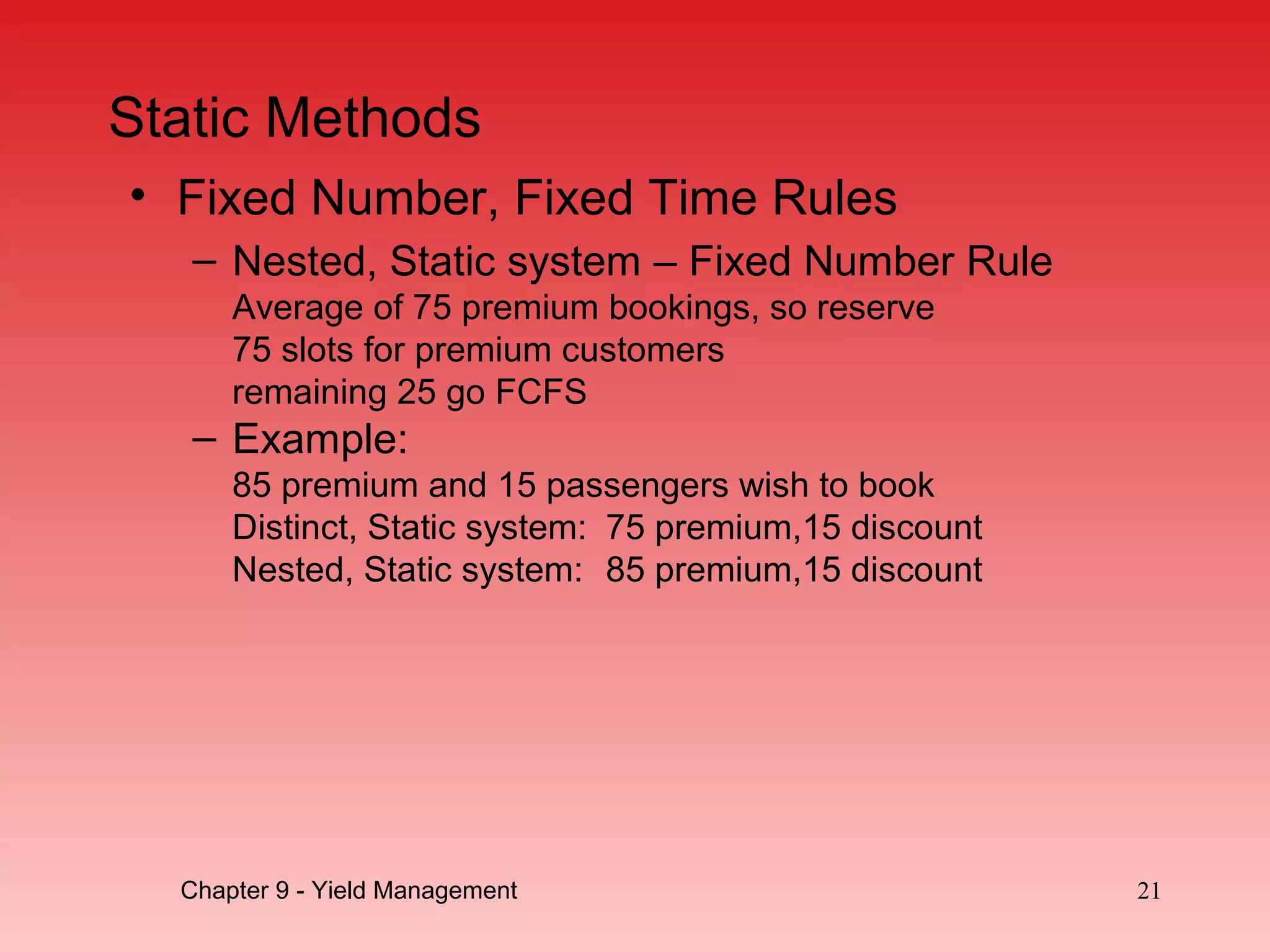 Static Methods
• Fixed Number, Fixed Time Rules
– Nested, Static system – Fixed Number Rule
Average of 75 premium bookings, so reserve
75 slots for premium customers
remaining 25 go FCFS
– Example:
85 premium and 15 passengers wish to book
Distinct, Static system: 75 premium,15 discount
Nested, Static system: 85 premium,15 discount
Chapter 9 - Yield Management 21
 