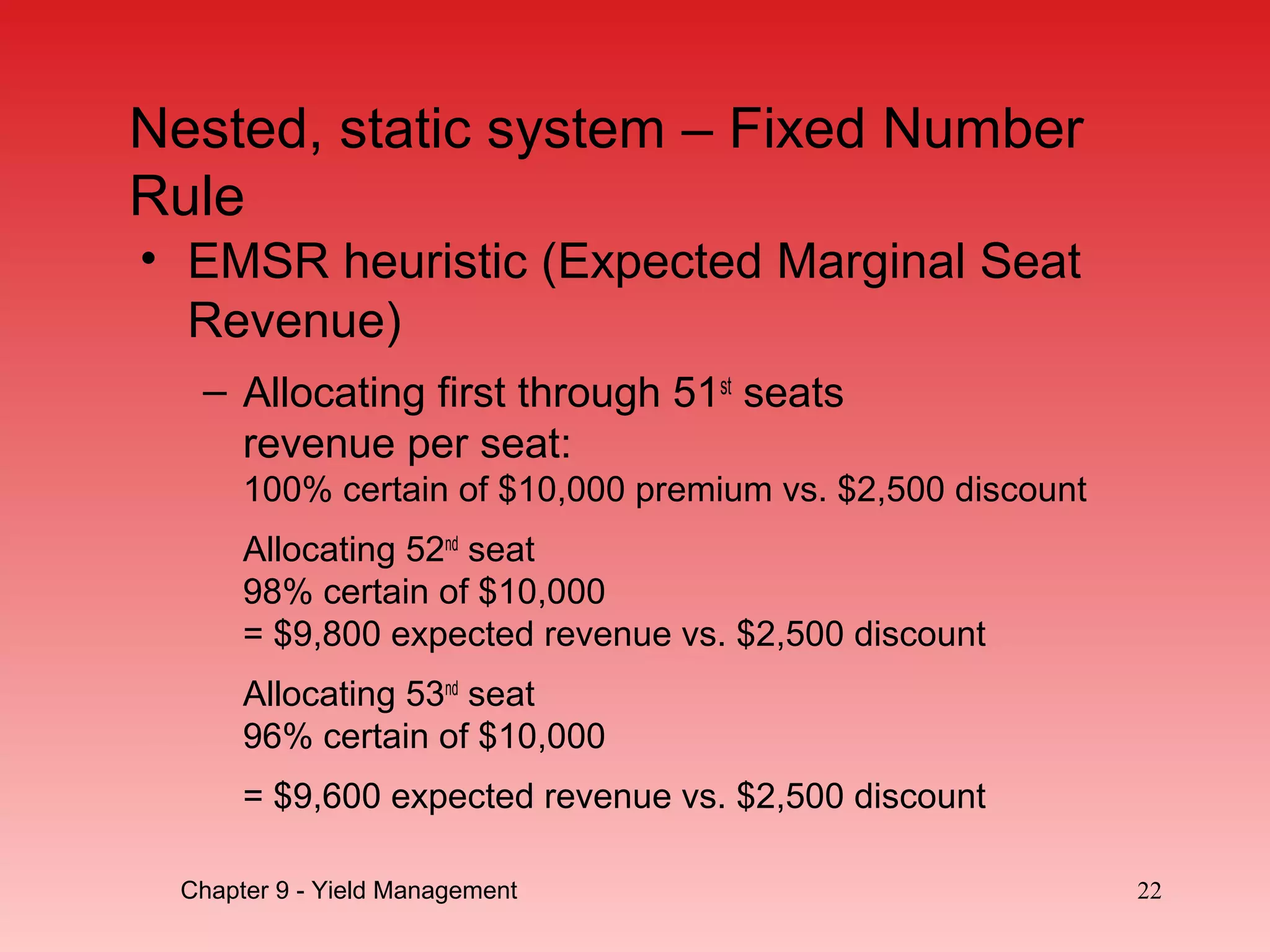 • EMSR heuristic (Expected Marginal Seat
Revenue)
– Allocating first through 51st
seats
revenue per seat:
100% certain of $10,000 premium vs. $2,500 discount
Allocating 52nd
seat
98% certain of $10,000
= $9,800 expected revenue vs. $2,500 discount
Allocating 53nd
seat
96% certain of $10,000
= $9,600 expected revenue vs. $2,500 discount
22Chapter 9 - Yield Management
Nested, static system – Fixed Number
Rule
 