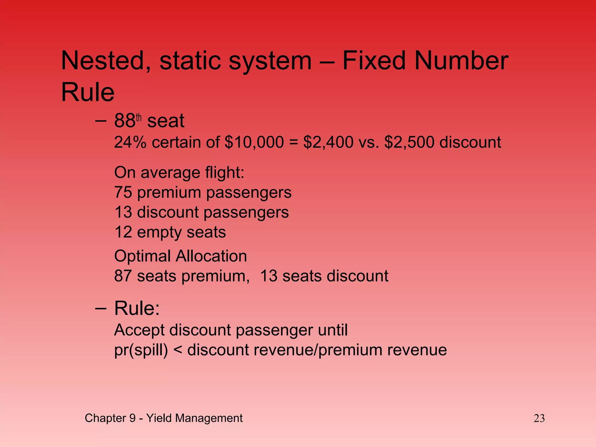 – 88th
seat
24% certain of $10,000 = $2,400 vs. $2,500 discount
On average flight:
75 premium passengers
13 discount passengers
12 empty seats
Optimal Allocation
87 seats premium, 13 seats discount
– Rule:
Accept discount passenger until
pr(spill) < discount revenue/premium revenue
23Chapter 9 - Yield Management
Nested, static system – Fixed Number
Rule
 