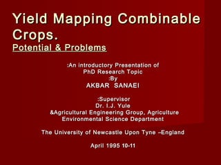 Yield Mapping CombinableYield Mapping Combinable
Crops.Crops.
Potential & ProblemsPotential & Problems
An introductory Presentation ofAn introductory Presentation of::
PhD Research TopicPhD Research Topic
ByBy::
AKBAR SANAEIAKBAR SANAEI
SupervisorSupervisor::
Dr. I.J. YuleDr. I.J. Yule
Agricultural Engineering Group, AgricultureAgricultural Engineering Group, Agriculture&&
Environmental Science DepartmentEnvironmental Science Department
The University of Newcastle Upon TyneThe University of Newcastle Upon Tyne ––EnglandEngland
10-1110-11April 1995April 1995
 