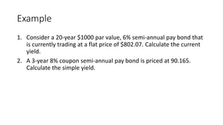 Example
1. Consider a 20-year $1000 par value, 6% semi-annual pay bond that
is currently trading at a flat price of $802.07. Calculate the current
yield.
2. A 3-year 8% coupon semi-annual pay bond is priced at 90.165.
Calculate the simple yield.
 