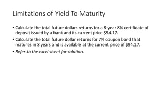 Limitations of Yield To Maturity
• Calculate the total future dollars returns for a 8-year 8% certificate of
deposit issued by a bank and its current price $94.17.
• Calculate the total future dollar returns for 7% coupon bond that
matures in 8 years and is available at the current price of $94.17.
• Refer to the excel sheet for solution.
 