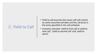 C. Yield to Call
• Yield to call assumes the issuer will call a bond
on some assumed call date and the call price is
the price specified in the call schedule.
• Investors calculate ‘yield to first call or yield to
next call’, ‘yield to second call’ and ‘yield to
worst’.
 