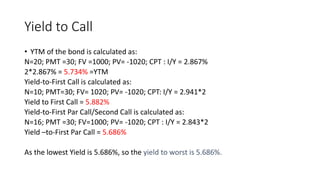 Yield to Call
• YTM of the bond is calculated as:
N=20; PMT =30; FV =1000; PV= -1020; CPT : I/Y = 2.867%
2*2.867% = 5.734% =YTM
Yield-to-First Call is calculated as:
N=10; PMT=30; FV= 1020; PV= -1020; CPT: I/Y = 2.941*2
Yield to First Call = 5.882%
Yield-to-First Par Call/Second Call is calculated as:
N=16; PMT =30; FV=1000; PV= -1020; CPT : I/Y = 2.843*2
Yield –to-First Par Call = 5.686%
As the lowest Yield is 5.686%, so the yield to worst is 5.686%.
 