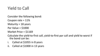 Yield to Call
Consider the following bond:
Coupon rate = 11%
Maturity = 18 years
Par Value = $1000
Market Price = $1169
Calculate the yield-to-first call, yield-to-first par call and yield to worst if
the bond can be:
i. Called at $1055 in 8 years
ii. Called at $1000 in 13 years
 