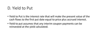 D. Yield to Put
• Yield to Put is the interest rate that will make the present value of the
cash flows to the first put date equal to price plus accrued interest.
• Yield to put assumes that any interim coupon payments can be
reinvested at the yield calculated.
 