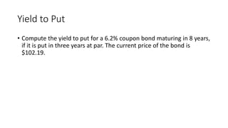 Yield to Put
• Compute the yield to put for a 6.2% coupon bond maturing in 8 years,
if it is put in three years at par. The current price of the bond is
$102.19.
 