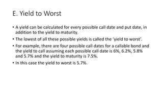 E. Yield to Worst
• A yield can be calculated for every possible call date and put date, in
addition to the yield to maturity.
• The lowest of all these possible yields is called the ‘yield to worst’.
• For example, there are four possible call dates for a callable bond and
the yield to call assuming each possible call date is 6%, 6.2%, 5.8%
and 5.7% and the yield to maturity is 7.5%.
• In this case the yield to worst is 5.7%.
 