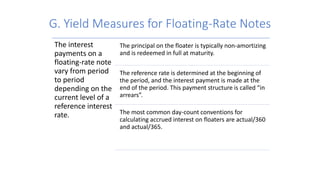 G. Yield Measures for Floating-Rate Notes
The interest
payments on a
floating-rate note
vary from period
to period
depending on the
current level of a
reference interest
rate.
The principal on the floater is typically non-amortizing
and is redeemed in full at maturity.
The reference rate is determined at the beginning of
the period, and the interest payment is made at the
end of the period. This payment structure is called “in
arrears”.
The most common day-count conventions for
calculating accrued interest on floaters are actual/360
and actual/365.
 
