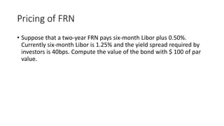 Pricing of FRN
• Suppose that a two-year FRN pays six-month Libor plus 0.50%.
Currently six-month Libor is 1.25% and the yield spread required by
investors is 40bps. Compute the value of the bond with $ 100 of par
value.
 