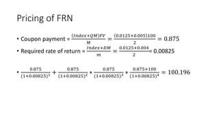 Pricing of FRN
• Coupon payment =
𝐼𝑛𝑑𝑒𝑥+𝑄𝑀 𝐹𝑉
𝑀
=
0.0125+0.005 100
2
= 0.875
• Required rate of return =
𝐼𝑛𝑑𝑒𝑥+𝐷𝑀
𝑚
=
0.0125+0.004
2
= 0.00825
•
0.875
(1+0.00825)1 +
0.875
(1+0.00825)2 +
0.875
(1+0.00825)3 +
0.875+100
(1+0.00825)4 = 100.196
 