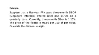 Example.
Suppose that a five-year FRN pays three-month SIBOR
(Singapore Interbank offered rate) plus 0.75% on a
quarterly basis. Currently, three-month Sibor is 1.10%.
The price of the floater is 95.50 per 100 of par value.
Calculate the discount margin.
 