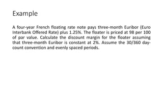 Example
A four-year French floating rate note pays three-month Euribor (Euro
Interbank Offered Rate) plus 1.25%. The floater is priced at 98 per 100
of par value. Calculate the discount margin for the floater assuming
that three-month Euribor is constant at 2%. Assume the 30/360 day-
count convention and evenly spaced periods.
 