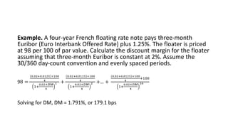 Example. A four-year French floating rate note pays three-month
Euribor (Euro Interbank Offered Rate) plus 1.25%. The floater is priced
at 98 per 100 of par value. Calculate the discount margin for the floater
assuming that three-month Euribor is constant at 2%. Assume the
30/360 day-count convention and evenly spaced periods.
98 =
0.02+0.0125 ×100
4
1+
0.02+𝐷𝑀
4
1 +
0.02+0.0125 ×100
4
1+
0.02+𝐷𝑀
4
2 +… +
0.02+0.0125 ×100
4
+100
1+
0.02+𝐷𝑀
4
16
Solving for DM, DM = 1.791%, or 179.1 bps
 