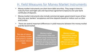 H. Yield Measures for Money Market Instruments
• Money market instruments are short-term debt securities. They range in time-to-
maturity from overnight sale and repurchase agreement (repos) to one-year bank
certificates of deposits.
• Money market instruments also include commercial paper, government issues of less
than one year, bankers’ acceptance and time deposits based on indices such as Libor
and Euribor.
• There are several important differences in yield measures between the money market
and the bond market:
The rate of return
on a money market
instrument is stated
on a simple interest
basis.
Money market
instruments often are
quoted using nonstandard
interest rates and require
different pricing equations
than those used for bonds.
Money market
instruments having
different times-to-
maturity have
different periodicities
for the annual rate.
 