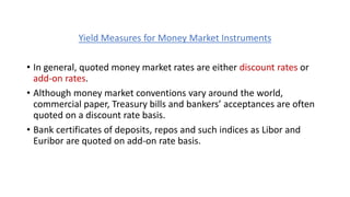 Yield Measures for Money Market Instruments
• In general, quoted money market rates are either discount rates or
add-on rates.
• Although money market conventions vary around the world,
commercial paper, Treasury bills and bankers’ acceptances are often
quoted on a discount rate basis.
• Bank certificates of deposits, repos and such indices as Libor and
Euribor are quoted on add-on rate basis.
 