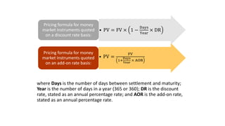where Days is the number of days between settlement and maturity;
Year is the number of days in a year (365 or 360); DR is the discount
rate, stated as an annual percentage rate; and AOR is the add-on rate,
stated as an annual percentage rate.
• PV = FV × 1 −
Days
Year
× DR
Pricing formula for money
market instruments quoted
on a discount rate basis:
• PV =
FV
1+
Days
Year
× AOR
Pricing formula for money
market instruments quoted
on an add-on rate basis:
 