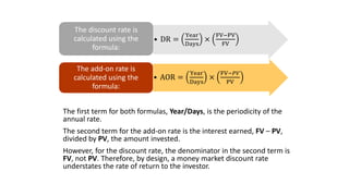 The first term for both formulas, Year/Days, is the periodicity of the
annual rate.
The second term for the add-on rate is the interest earned, FV – PV,
divided by PV, the amount invested.
However, for the discount rate, the denominator in the second term is
FV, not PV. Therefore, by design, a money market discount rate
understates the rate of return to the investor.
• DR =
Year
Days
×
FV−PV
FV
The discount rate is
calculated using the
formula:
• AOR =
Year
Days
×
FV−𝑃𝑉
PV
The add-on rate is
calculated using the
formula:
 