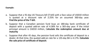 Example:
a. Suppose that a 91-day US Treasury bill (T-bill) with a face value of USD10 million
is quoted at a discount rate of 2.25% for an assumed 360-day year.
Find the price of the T-bill.
b. Suppose that a Canadian pension fund buys an 180-day bank certificate of
deposit with a quoted add-on rate of 4.38% for a 365-day year. If the initial
principal amount is CAD10 million, Calculate the redemption amount due at
maturity
c. Suppose that after 45 days, the pension fund sells the certificate of deposit to a
dealer. At that time, the quoted add-on rate for a 135-day BA is 4.17%. Calculate
the sale price of certificate of deposit.
 