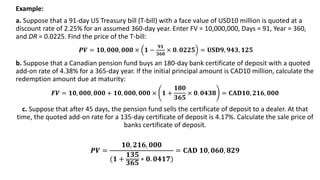 Example:
a. Suppose that a 91-day US Treasury bill (T-bill) with a face value of USD10 million is quoted at a
discount rate of 2.25% for an assumed 360-day year. Enter FV = 10,000,000, Days = 91, Year = 360,
and DR = 0.0225. Find the price of the T-bill:
𝑷𝑽 = 𝟏𝟎, 𝟎𝟎𝟎, 𝟎𝟎𝟎 × 𝟏 −
𝟗𝟏
𝟑𝟔𝟎
× 𝟎. 𝟎𝟐𝟐𝟓 = 𝐔𝐒𝐃𝟗, 𝟗𝟒𝟑, 𝟏𝟐𝟓
b. Suppose that a Canadian pension fund buys an 180-day bank certificate of deposit with a quoted
add-on rate of 4.38% for a 365-day year. If the initial principal amount is CAD10 million, calculate the
redemption amount due at maturity:
𝑭𝑽 = 𝟏𝟎, 𝟎𝟎𝟎, 𝟎𝟎𝟎 + 𝟏𝟎, 𝟎𝟎𝟎, 𝟎𝟎𝟎 × 𝟏 +
𝟏𝟖𝟎
𝟑𝟔𝟓
× 𝟎. 𝟎𝟒𝟑𝟖 = 𝐂𝐀𝐃𝟏𝟎, 𝟐𝟏𝟔, 𝟎𝟎𝟎
c. Suppose that after 45 days, the pension fund sells the certificate of deposit to a dealer. At that
time, the quoted add-on rate for a 135-day certificate of deposit is 4.17%. Calculate the sale price of
banks certificate of deposit.
𝑷𝑽 =
𝟏𝟎, 𝟐𝟏𝟔, 𝟎𝟎𝟎
(𝟏 +
𝟏𝟑𝟓
𝟑𝟔𝟓
∗ 𝟎. 𝟎𝟒𝟏𝟕)
= 𝐂𝐀𝐃 𝟏𝟎, 𝟎𝟔𝟎, 𝟖𝟐𝟗
 