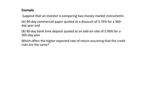 Example
Suppose that an investor is comparing two money market instruments:
(A) 90-day commercial paper quoted at a discount of 5.76% for a 360-
day year and
(B) 90-day bank time deposit quoted at an add-on rate of 5.90% for a
365-day year
Which offers the higher expected rate of return assuming that the credit
risks are the same?
 