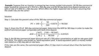 Example: Suppose that an investor is comparing two money market instruments: (A) 90-day commercial
paper quoted at a discount of 5.76% for a 360-day year and (B) 90-day bank time deposit quoted at an
add-on rate of 5.90% for a 365-day year. Which offers the higher expected rate of return assuming that
the credit risks are the same?
Solution:
Step 1: Calculate the present value of the 360-day commercial paper:
𝑃𝑉 = 100 ∗ 1 −
90
360
∗ 0.0576 = 98.560
Step 2: Given the PV of 360-day commercial paper, determine the AOR for 365 days in order to make the
yield of commercial paper comparable with bank time deposit.
𝐴𝑂𝑅 =
365
90
∗
100 − 98.560
98.560
= 0.05925
Step 3: the 90-day commercial paper discount rate of 5.76% when converted to an add-on rate gave yield
of 5.925%. This yield is also known as ‘bond equivalent yield’. A bond equivalent yield is a money market
rate stated on a 365-day add-on rate basis.
If the risks are the same, the commercial paper offers 2.5 bps more in annual return than the bank time
deposit.
 