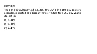 Example:
The bond equivalent yield (i.e. 365 days AOR) of a 180-day banker’s
acceptance quoted at a discount rate of 4.25% for a 360-day year is
closest to:
(a) 4.31%
(b) 4.34%
(c) 4.40%
 