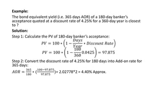Example:
The bond equivalent yield (i.e. 365 days AOR) of a 180-day banker’s
acceptance quoted at a discount rate of 4.25% for a 360-day year is closest
to ?
Solution:
Step 1: Calculate the PV of 180-day banker’s acceptance:
𝑃𝑉 = 100 ∗ 1 −
𝐷𝑎𝑦𝑠
𝑌𝑒𝑎𝑟
∗ 𝐷𝑖𝑠𝑐𝑜𝑢𝑛𝑡 𝑅𝑎𝑡𝑒
𝑃𝑉 = 100 ∗ 1 −
180
360
0.0425 = 97.875
Step 2: Convert the discount rate of 4.25% for 180 days into Add-on rate for
365 days:
𝐴𝑂𝑅 =
365
180
∗ (
100−97.875
97.875
)= 2.02778*2 = 4.40% Approx.
 