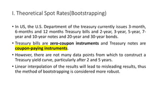 I. Theoretical Spot Rates(Bootstrapping)
• In US, the U.S. Department of the treasury currently issues 3-month,
6-months and 12 months Treasury bills and 2-year, 3-year, 5-year, 7-
year and 10-year notes and 20-year and 30-year bonds.
• Treasury bills are zero-coupon instruments and Treasury notes are
coupon-paying instruments.
• However, there are not many data points from which to construct a
Treasury yield curve, particularly after 2 and 5 years.
• Linear interpolation of the results will lead to misleading results, thus
the method of bootstrapping is considered more robust.
 
