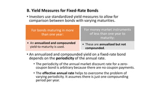 B. Yield Measures for Fixed-Rate Bonds
• Investors use standardized yield measures to allow for
comparison between bonds with varying maturities.
• An annualized and compounded yield on a fixed-rate bond
depends on the periodicity of the annual rate.
• The periodicity of the annual market discount rate for a zero-
coupon bond is arbitrary because there are no coupon payments.
• The effective annual rate helps to overcome the problem of
varying periodicity. It assumes there is just one compounding
period per year.
For bonds maturing in more
than one year:
• An annualized and compounded
yield-to-maturity is used.
For money market instruments
of less than one year to
maturity:
• These are annualized but not
compounded.
 
