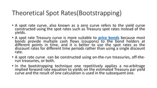 Theoretical Spot Rates(Bootstrapping)
• A spot rate curve, also known as a zero curve refers to the yield curve
constructed using the spot rates such as Treasury spot rates instead of the
yields.
• A spot rate Treasury curve is more suitable to price bonds because most
bonds provide multiple cash flows (coupons) to the bond holders at
different points in time, and it is better to use the spot rates as the
discount rates for different time periods rather than using a single discount
rate.
• A spot rate curve can be constructed using on-the-run treasuries, off-the-
run treasuries, or both.
• In the bootstrapping technique one repetitively applies a no-arbitrage
implied forward rate equation to yields on the estimated Treasury par yield
curve and the result of one calculation is used in the subsequent one.
 