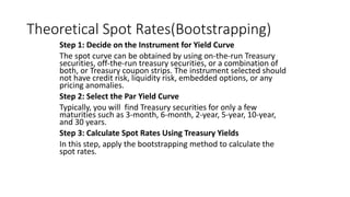 Theoretical Spot Rates(Bootstrapping)
Step 1: Decide on the Instrument for Yield Curve
The spot curve can be obtained by using on-the-run Treasury
securities, off-the-run treasury securities, or a combination of
both, or Treasury coupon strips. The instrument selected should
not have credit risk, liquidity risk, embedded options, or any
pricing anomalies.
Step 2: Select the Par Yield Curve
Typically, you will find Treasury securities for only a few
maturities such as 3-month, 6-month, 2-year, 5-year, 10-year,
and 30 years.
Step 3: Calculate Spot Rates Using Treasury Yields
In this step, apply the bootstrapping method to calculate the
spot rates.
 