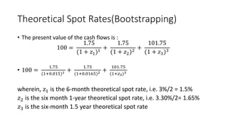Theoretical Spot Rates(Bootstrapping)
• The present value of the cash flows is :
100 =
1.75
(1 + 𝑧1)1
+
1.75
(1 + 𝑧2)2
+
101.75
(1 + 𝑧3)3
• 100 =
1.75
(1+0.015)1 +
1.75
(1+0.0165)2 +
101.75
(1+𝑧3)3
wherein, 𝑧1 is the 6-month theoretical spot rate, i.e. 3%/2 = 1.5%
𝑧2 is the six month 1-year theoretical spot rate, i.e. 3.30%/2= 1.65%
𝑧3 is the six-month 1.5 year theoretical spot rate
 