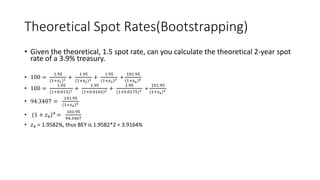 Theoretical Spot Rates(Bootstrapping)
• Given the theoretical, 1.5 spot rate, can you calculate the theoretical 2-year spot
rate of a 3.9% treasury.
• 100 =
1.95
(1+𝑧1)1 +
1.95
(1+𝑧2)2 +
1.95
(1+𝑧3)3 +
101.95
(1+𝑧4)4
• 100 =
1.95
(1+0.015)1 +
1.95
(1+0.0165)2 +
1.95
(1+0.0175)3 +
101.95
(1+𝑧4)4
• 94.3407 =
101.95
(1+𝑧4)4
• (1 + 𝑧4)4 =
101.95
94.3407
• 𝑧4 = 1.9582%, thus BEY is 1.9582*2 = 3.9164%
 