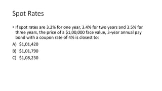 Spot Rates
• If spot rates are 3.2% for one year, 3.4% for two years and 3.5% for
three years, the price of a $1,00,000 face value, 3-year annual pay
bond with a coupon rate of 4% is closest to:
A) $1,01,420
B) $1,01,790
C) $1,08,230
 