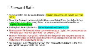 J. Forward Rates
• Forward rates can be considered as market consensus of future interest
rates.
• Since the forward rates are implicitly extrapolated from the default-free
theoretical spot rate curve, these rates are sometimes referred to as
‘Implied Forward Rate’.
• An implied forward rate is a break-even reinvestment rate.
• The notation for forward rates commonly used is ‘2y5y’, i.e. pronounced as
“the two-year into five-year rate” or simply 2’s5’s.
• The first number (two years) refers to the length of the forward period in
years from today and the second number(five years) refers to the time-to-
maturity of the underlying bond.
• For example, 5.8372% is the ‘2y5y’. That means the 5.8372% is the five-
year yield two years into the future
 